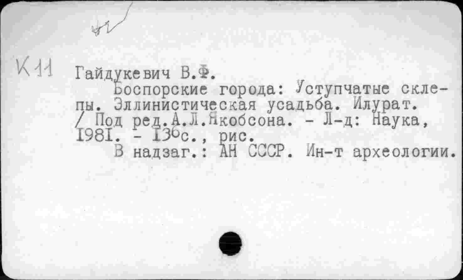 ﻿Гайдукевич ВЛ.
ьоспорские города: Уступчатые склепы. Эллинистическая усадьба. Илурат. / Под ред.А.л.Якобсона. - Л-д: Наука, 1981. - ІЗ^с., рис.
В надзаг.: АН СССР. Ин-т археологии.